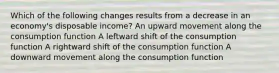 Which of the following changes results from a decrease in an economy's disposable income? An upward movement along the consumption function A leftward shift of the consumption function A rightward shift of the consumption function A downward movement along the consumption function