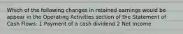 Which of the following changes in retained earnings would be appear in the Operating Activities section of the Statement of Cash Flows: 1 Payment of a cash dividend 2 Net Income