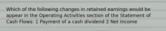 Which of the following changes in retained earnings would be appear in the Operating Activities section of the Statement of Cash Flows: 1 Payment of a cash dividend 2 Net Income