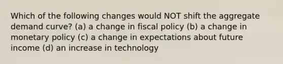 Which of the following changes would NOT shift the aggregate demand curve? (a) a change in fiscal policy (b) a change in monetary policy (c) a change in expectations about future income (d) an increase in technology