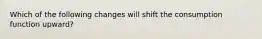 Which of the following changes will shift the consumption function upward?