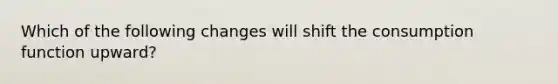 Which of the following changes will shift the consumption function upward?