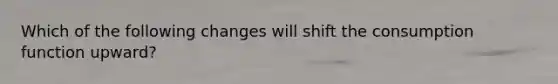 Which of the following changes will shift the consumption function​ upward?