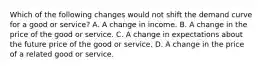 Which of the following changes would not shift the demand curve for a good or service? A. A change in income. B. A change in the price of the good or service. C. A change in expectations about the future price of the good or service. D. A change in the price of a related good or service.