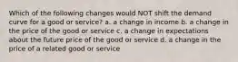 Which of the following changes would NOT shift the demand curve for a good or service? a. a change in income b. a change in the price of the good or service c. a change in expectations about the future price of the good or service d. a change in the price of a related good or service