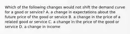 Which of the following changes would not shift the demand curve for a good or service? A. a change in expectations about the future price of the good or service B. a change in the price of a related good or service C. a change in the price of the good or service D. a change in income