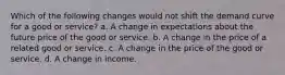 Which of the following changes would not shift the demand curve for a good or service? a. A change in expectations about the future price of the good or service. b. A change in the price of a related good or service. c. A change in the price of the good or service. d. A change in income.