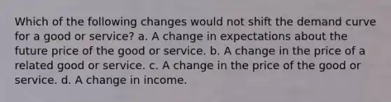 Which of the following changes would not shift the demand curve for a good or service? a. A change in expectations about the future price of the good or service. b. A change in the price of a related good or service. c. A change in the price of the good or service. d. A change in income.