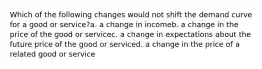 Which of the following changes would not shift the demand curve for a good or service?a. a change in incomeb. a change in the price of the good or servicec. a change in expectations about the future price of the good or serviced. a change in the price of a related good or service