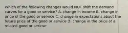 Which of the following changes would NOT shift the demand curves for a good or service? A. change in income B. change in price of the good or service C. change in expectations about the future price of the good or service D. change in the price of a related good or sericve