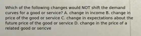 Which of the following changes would NOT shift the demand curves for a good or service? A. change in income B. change in price of the good or service C. change in expectations about the future price of the good or service D. change in the price of a related good or sericve