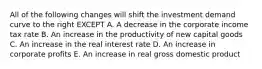 All of the following changes will shift the investment demand curve to the right EXCEPT A. A decrease in the corporate income tax rate B. An increase in the productivity of new capital goods C. An increase in the real interest rate D. An increase in corporate profits E. An increase in real gross domestic product