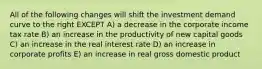 All of the following changes will shift the investment demand curve to the right EXCEPT A) a decrease in the corporate income tax rate B) an increase in the productivity of new capital goods C) an increase in the real interest rate D) an increase in corporate profits E) an increase in real gross domestic product