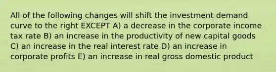 All of the following changes will shift the investment demand curve to the right EXCEPT A) a decrease in the corporate income tax rate B) an increase in the productivity of new capital goods C) an increase in the real interest rate D) an increase in corporate profits E) an increase in real gross domestic product