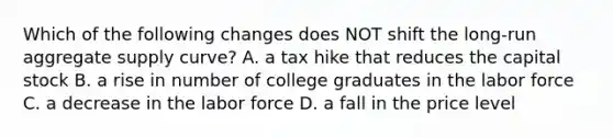 Which of the following changes does NOT shift the long-run aggregate supply curve? A. a tax hike that reduces the capital stock B. a rise in number of college graduates in the labor force C. a decrease in the labor force D. a fall in the price level