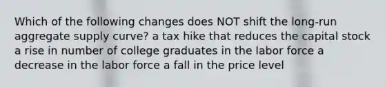 Which of the following changes does NOT shift the long-run aggregate supply curve? a tax hike that reduces the capital stock a rise in number of college graduates in the labor force a decrease in the labor force a fall in the price level