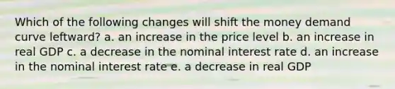 Which of the following changes will shift the money demand curve leftward? a. an increase in the price level b. an increase in real GDP c. a decrease in the nominal interest rate d. an increase in the nominal interest rate e. a decrease in real GDP