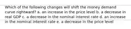 Which of the following changes will shift the money demand curve rightward? a. an increase in the price level b. a decrease in real GDP c. a decrease in the nominal interest rate d. an increase in the nominal interest rate e. a decrease in the price level