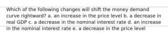 Which of the following changes will shift the money demand curve rightward? a. an increase in the price level b. a decrease in real GDP c. a decrease in the nominal interest rate d. an increase in the nominal interest rate e. a decrease in the price level