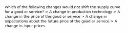 Which of the following changes would not shift the supply curve for a good or service? > A change in production technology > A change in the price of the good or service > A change in expectations about the future price of the good or service > A change in input prices