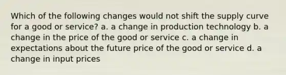 Which of the following changes would not shift the supply curve for a good or service? a. a change in production technology b. a change in the price of the good or service c. a change in expectations about the future price of the good or service d. a change in input prices