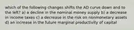 which of the following changes shifts the AD curve down and to the left? a) a decline in the nominal money supply b) a decrease in income taxes c) a decrease in the risk on nonmonetary assets d) an increase in the future marginal productivity of capital