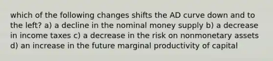 which of the following changes shifts the AD curve down and to the left? a) a decline in the nominal money supply b) a decrease in income taxes c) a decrease in the risk on nonmonetary assets d) an increase in the future marginal productivity of capital