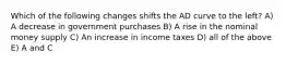 Which of the following changes shifts the AD curve to the left? A) A decrease in government purchases B) A rise in the nominal money supply C) An increase in income taxes D) all of the above E) A and C