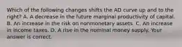 Which of the following changes shifts the AD curve up and to the​ right? A. A decrease in the future marginal productivity of capital. B. An increase in the risk on nonmonetary assets. C. An increase in income taxes. D. A rise in the nominal money supply. Your answer is correct.