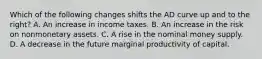 Which of the following changes shifts the AD curve up and to the​ right? A. An increase in income taxes. B. An increase in the risk on nonmonetary assets. C. A rise in the nominal money supply. D. A decrease in the future marginal productivity of capital.