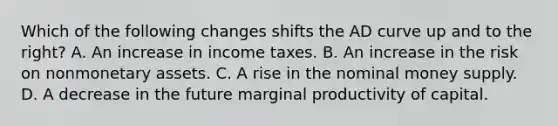 Which of the following changes shifts the AD curve up and to the​ right? A. An increase in income taxes. B. An increase in the risk on nonmonetary assets. C. A rise in the nominal money supply. D. A decrease in the future marginal productivity of capital.