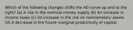 Which of the following changes shifts the AD curve up and to the right? (a) A rise in the nominal money supply (b) An increase in income taxes (c) An increase in the risk on nonmonetary assets (d) A decrease in the future marginal productivity of capital