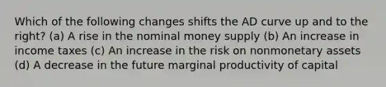 Which of the following changes shifts the AD curve up and to the right? (a) A rise in the nominal money supply (b) An increase in income taxes (c) An increase in the risk on nonmonetary assets (d) A decrease in the future marginal productivity of capital