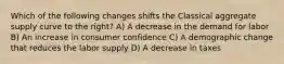 Which of the following changes shifts the Classical aggregate supply curve to the right? A) A decrease in the demand for labor B) An increase in consumer confidence C) A demographic change that reduces the labor supply D) A decrease in taxes