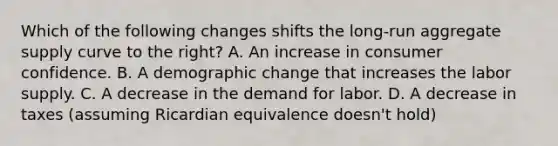 Which of the following changes shifts the​ long-run aggregate supply curve to the​ right? A. An increase in consumer confidence. B. A demographic change that increases the labor supply. C. A decrease in the demand for labor. D. A decrease in taxes​ (assuming Ricardian equivalence​ doesn't hold)