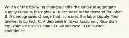 Which of the following changes shifts the​ long-run aggregate supply curve to the​ right? A. A decrease in the demand for labor. B. A demographic change that increases the labor supply. Your answer is correct. C. A decrease in taxes​ (assuming Ricardian equivalence​ doesn't hold). D. An increase in consumer confidence.