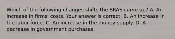 Which of the following changes shifts the SRAS curve​ up? A. An increase in​ firms' costs. Your answer is correct. B. An increase in the labor force. C. An increase in the money supply. D. A decrease in government purchases.