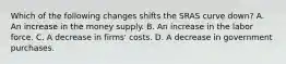 Which of the following changes shifts the SRAS curve​ down? A. An increase in the money supply. B. An increase in the labor force. C. A decrease in​ firms' costs. D. A decrease in government purchases.