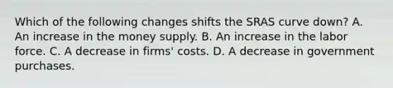 Which of the following changes shifts the SRAS curve​ down? A. An increase in the money supply. B. An increase in the labor force. C. A decrease in​ firms' costs. D. A decrease in government purchases.