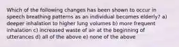 Which of the following changes has been shown to occur in speech breathing patterns as an individual becomes elderly? a) deeper inhalation to higher lung volumes b) more frequent inhalation c) increased waste of air at the beginning of utterances d) all of the above e) none of the above