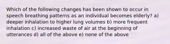 Which of the following changes has been shown to occur in speech breathing patterns as an individual becomes elderly? a) deeper inhalation to higher lung volumes b) more frequent inhalation c) increased waste of air at the beginning of utterances d) all of the above e) none of the above