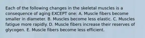 Each of the following changes in the skeletal muscles is a consequence of aging EXCEPT one: A. Muscle fibers become smaller in diameter. B. Muscles become less elastic. C. Muscles fatigue more rapidly. D. Muscle fibers increase their reserves of glycogen. E. Muscle fibers become less efficient.