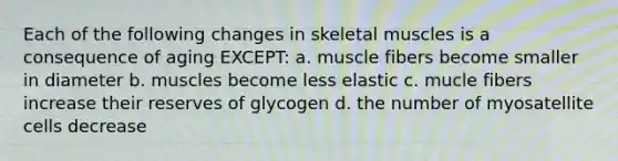 Each of the following changes in skeletal muscles is a consequence of aging EXCEPT: a. muscle fibers become smaller in diameter b. muscles become less elastic c. mucle fibers increase their reserves of glycogen d. the number of myosatellite cells decrease