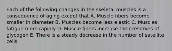 Each of the following changes in the skeletal muscles is a consequence of aging except that A. Muscle fibers become smaller in diameter B. Muscles become less elastic C. Muscles fatigue more rapidly D. Muscle fibers increase their reserves of glycogen E. There is a steady decrease in the number of satellite cells