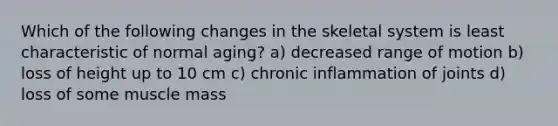 Which of the following changes in the skeletal system is least characteristic of normal aging? a) decreased range of motion b) loss of height up to 10 cm c) chronic inflammation of joints d) loss of some muscle mass