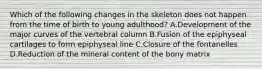 Which of the following changes in the skeleton does not happen from the time of birth to young adulthood? A.Development of the major curves of the vertebral column B.Fusion of the epiphyseal cartilages to form epiphyseal line C.Closure of the fontanelles D.Reduction of the mineral content of the bony matrix