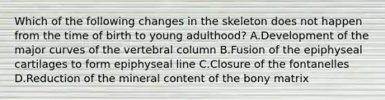 Which of the following changes in the skeleton does not happen from the time of birth to young adulthood? A.Development of the major curves of the vertebral column B.Fusion of the epiphyseal cartilages to form epiphyseal line C.Closure of the fontanelles D.Reduction of the mineral content of the bony matrix