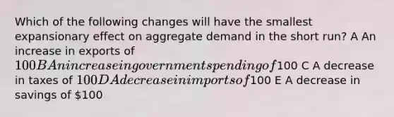 Which of the following changes will have the smallest expansionary effect on aggregate demand in the short run? A An increase in exports of 100 B An increase in government spending of100 C A decrease in taxes of 100 D A decrease in imports of100 E A decrease in savings of 100