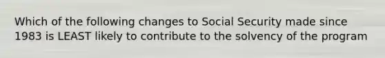 Which of the following changes to Social Security made since 1983 is LEAST likely to contribute to the solvency of the program