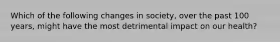 Which of the following changes in society, over the past 100 years, might have the most detrimental impact on our health?